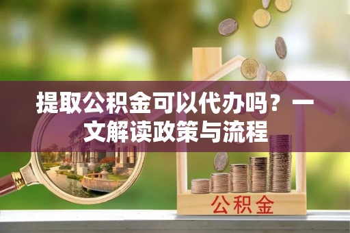 铁岭提取公积金可以代办吗？一文解读政策与流程