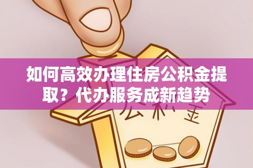 铁岭如何高效办理住房公积金提取？代办服务成新趋势