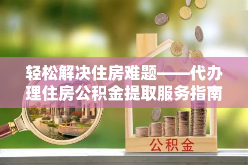 铁岭轻松解决住房难题——代办理住房公积金提取服务指南