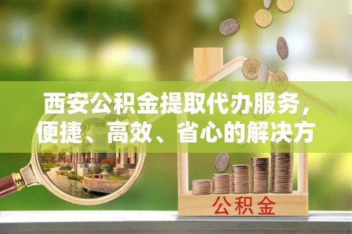 铁岭西安公积金提取代办服务，便捷、高效、省心的解决方案