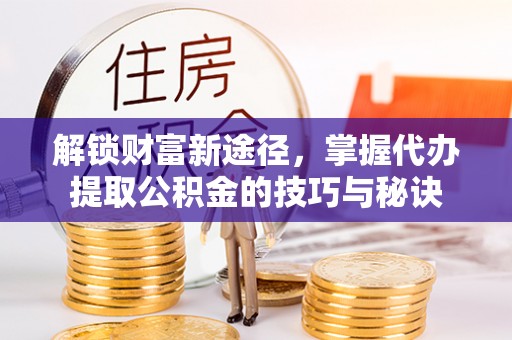 铁岭解锁财富新途径，掌握代办提取公积金的技巧与秘诀