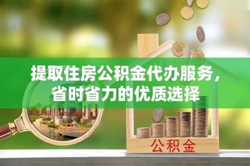 铁岭提取住房公积金代办服务，省时省力的优质选择