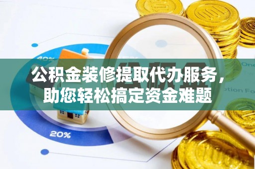 铁岭公积金装修提取代办服务，助您轻松搞定资金难题