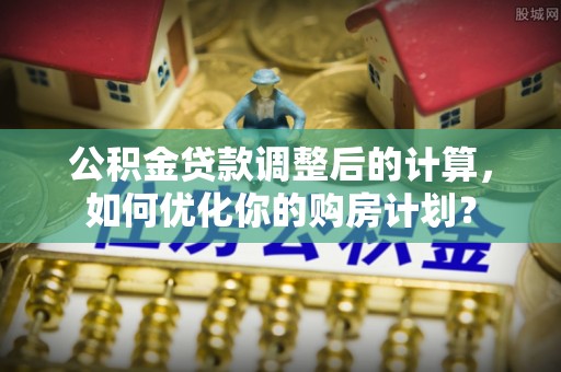 铁岭公积金贷款调整后的计算，如何优化你的购房计划？