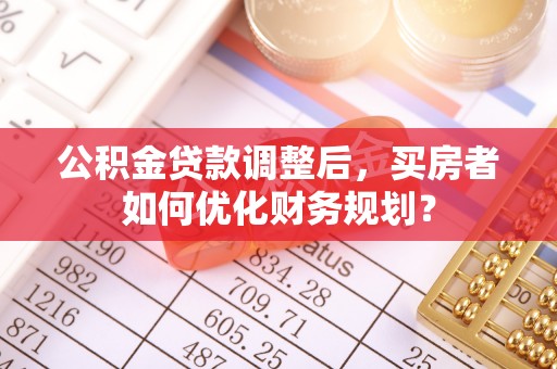 铁岭公积金贷款调整后，买房者如何优化财务规划？
