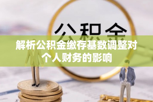 铁岭解析公积金缴存基数调整对个人财务的影响