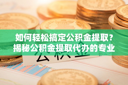 铁岭如何轻松搞定公积金提取？揭秘公积金提取代办的专业服务