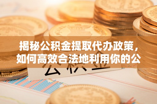 铁岭揭秘公积金提取代办政策，如何高效合法地利用你的公积金