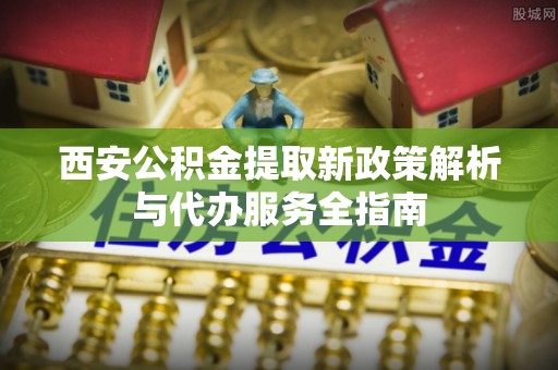 铁岭西安公积金提取新政策解析与代办服务全指南