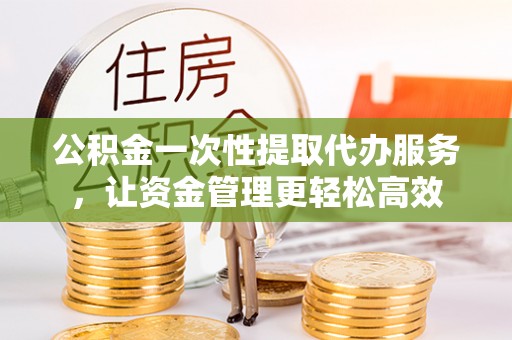 铁岭公积金一次性提取代办服务，让资金管理更轻松高效