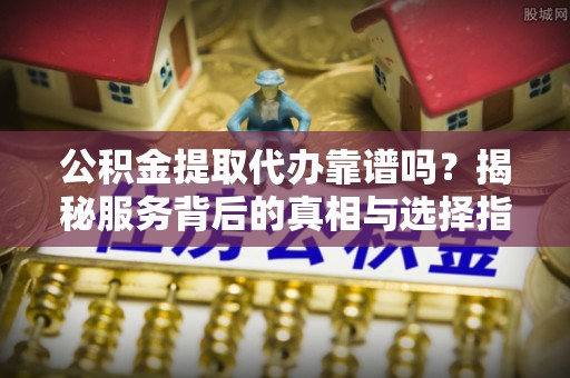 铁岭公积金提取代办靠谱吗？揭秘服务背后的真相与选择指南