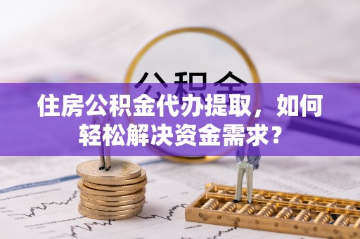 铁岭住房公积金代办提取，如何轻松解决资金需求？