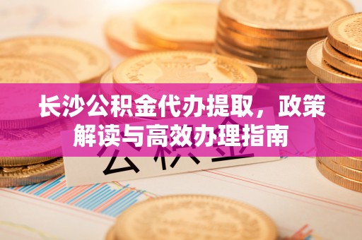 铁岭长沙公积金代办提取，政策解读与高效办理指南