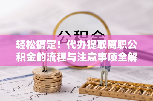 铁岭轻松搞定！代办提取离职公积金的流程与注意事项全解析