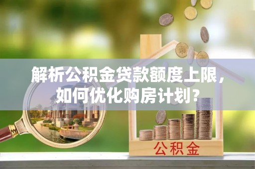 铁岭解析公积金贷款额度上限，如何优化购房计划？