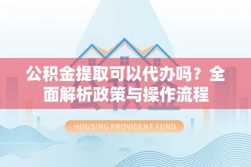 铁岭公积金提取可以代办吗？全面解析政策与操作流程