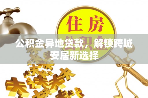 铁岭公积金异地贷款，解锁跨城安居新选择