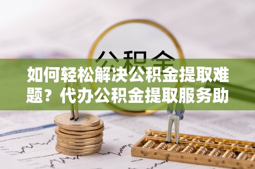 铁岭如何轻松解决公积金提取难题？代办公积金提取服务助您一臂之力