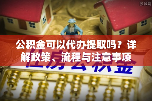 铁岭公积金可以代办提取吗？详解政策、流程与注意事项