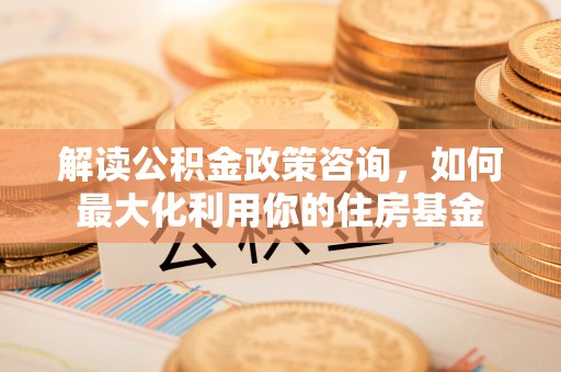 铁岭解读公积金政策咨询，如何最大化利用你的住房基金