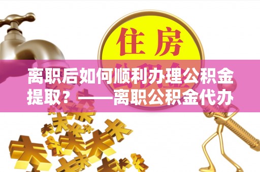 铁岭离职后如何顺利办理公积金提取？——离职公积金代办提取全攻略