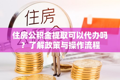 铁岭住房公积金提取可以代办吗？了解政策与操作流程