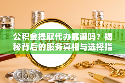 铁岭公积金提取代办靠谱吗？揭秘背后的服务真相与选择指南