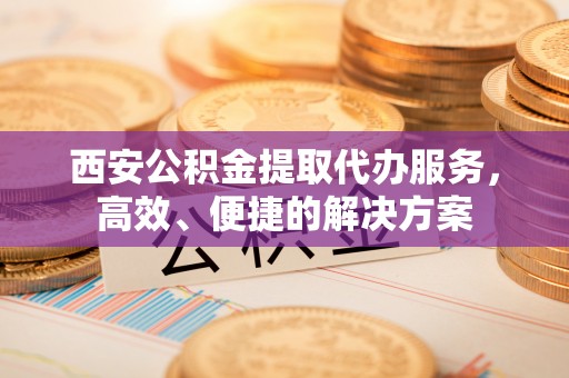 铁岭西安公积金提取代办服务，高效、便捷的解决方案