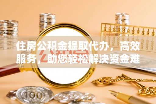 铁岭住房公积金提取代办，高效服务，助您轻松解决资金难题
