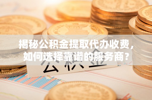铁岭揭秘公积金提取代办收费，如何选择靠谱的服务商？