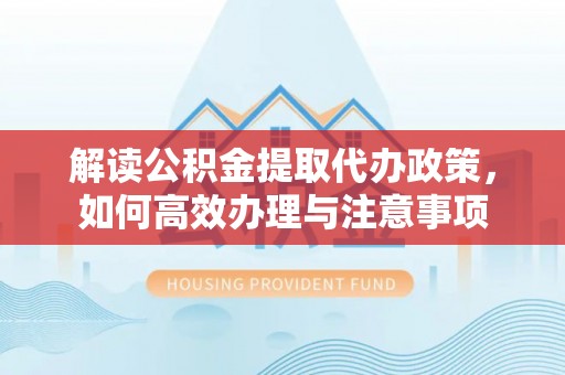 铁岭解读公积金提取代办政策，如何高效办理与注意事项