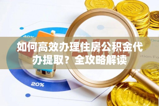 铁岭如何高效办理住房公积金代办提取？全攻略解读