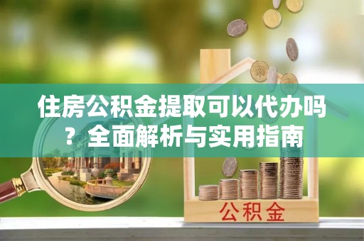 铁岭住房公积金提取可以代办吗？全面解析与实用指南
