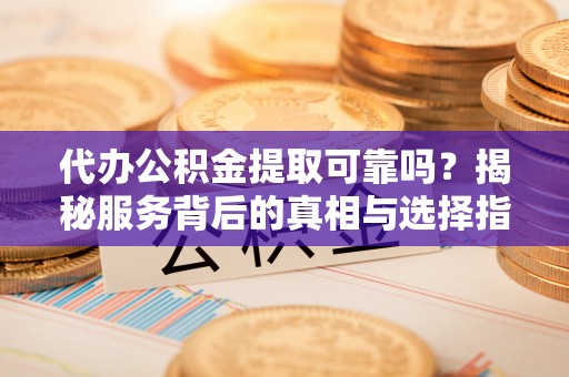铁岭代办公积金提取可靠吗？揭秘服务背后的真相与选择指南