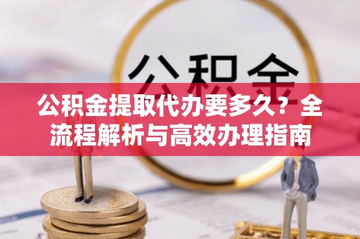 铁岭公积金提取代办要多久？全流程解析与高效办理指南