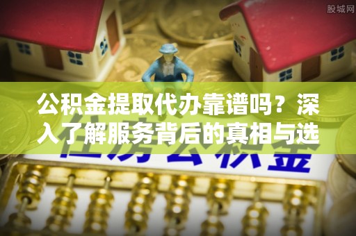 铁岭公积金提取代办靠谱吗？深入了解服务背后的真相与选择指南