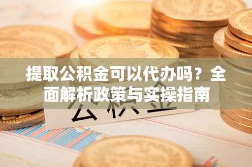 铁岭提取公积金可以代办吗？全面解析政策与实操指南