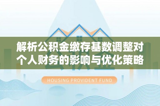 铁岭解析公积金缴存基数调整对个人财务的影响与优化策略
