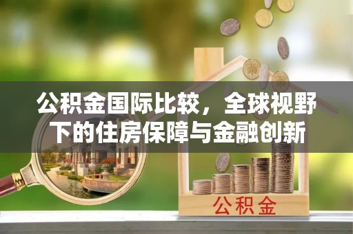 铁岭公积金国际比较，全球视野下的住房保障与金融创新