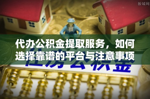铁岭代办公积金提取服务，如何选择靠谱的平台与注意事项
