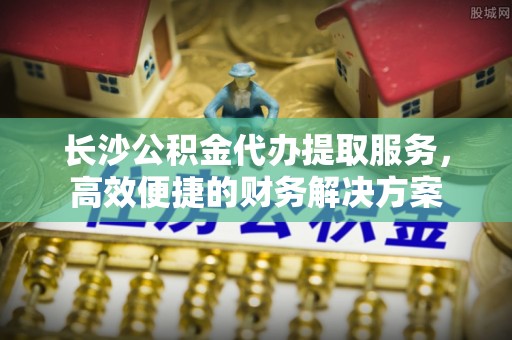 铁岭长沙公积金代办提取服务，高效便捷的财务解决方案