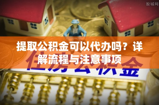 铁岭提取公积金可以代办吗？详解流程与注意事项