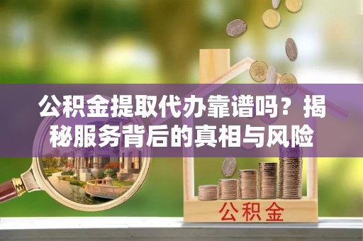 铁岭公积金提取代办靠谱吗？揭秘服务背后的真相与风险