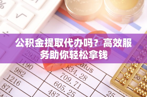 铁岭公积金提取代办吗？高效服务助你轻松拿钱