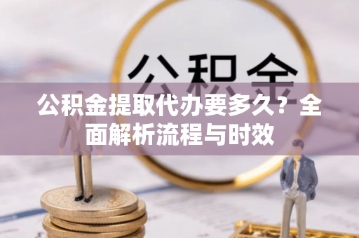 铁岭公积金提取代办要多久？全面解析流程与时效