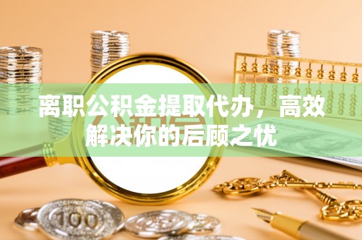 铁岭离职公积金提取代办，高效解决你的后顾之忧