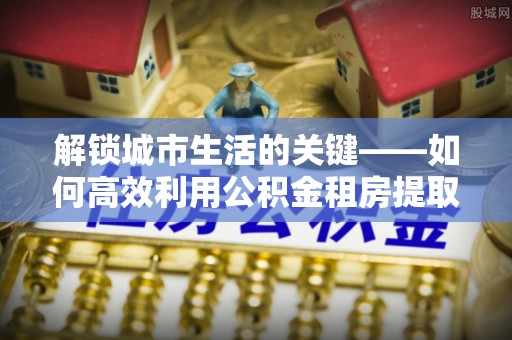 铁岭解锁城市生活的关键——如何高效利用公积金租房提取实现居住自由