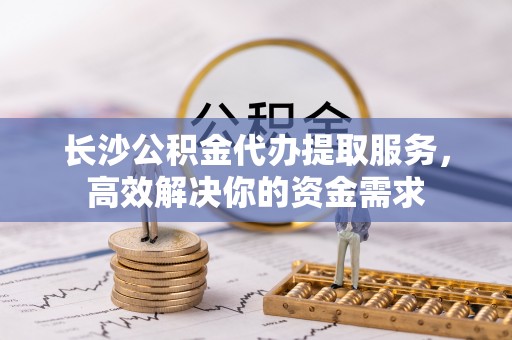 铁岭长沙公积金代办提取服务，高效解决你的资金需求
