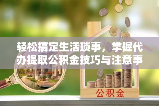 铁岭轻松搞定生活琐事，掌握代办提取公积金技巧与注意事项