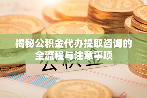 铁岭揭秘公积金代办提取咨询的全流程与注意事项